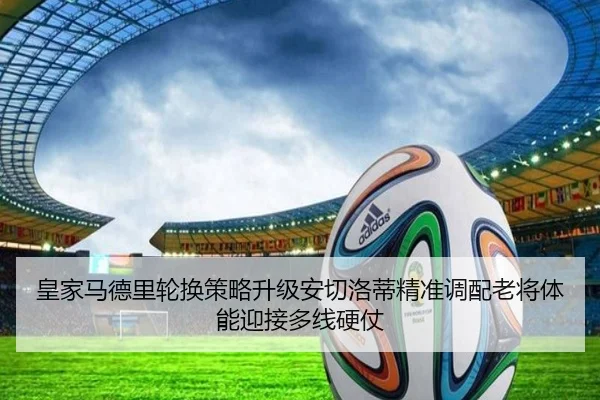 皇家马德里轮换策略升级安切洛蒂精准调配老将体能迎接多线硬仗